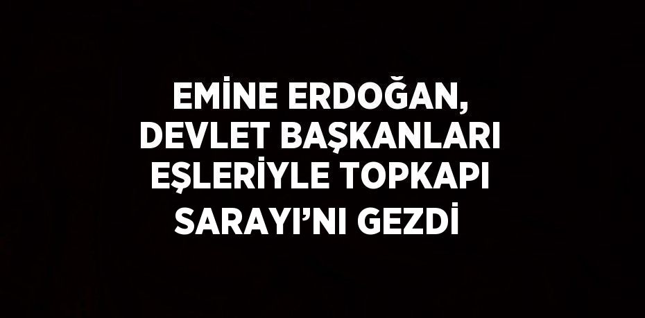 EMİNE ERDOĞAN, DEVLET BAŞKANLARI EŞLERİYLE TOPKAPI SARAYI’NI GEZDİ