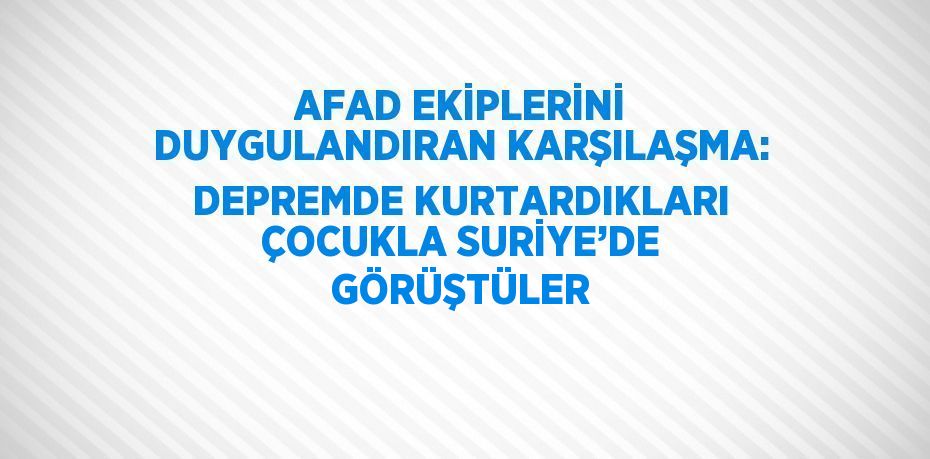 AFAD EKİPLERİNİ DUYGULANDIRAN KARŞILAŞMA: DEPREMDE KURTARDIKLARI ÇOCUKLA SURİYE’DE GÖRÜŞTÜLER