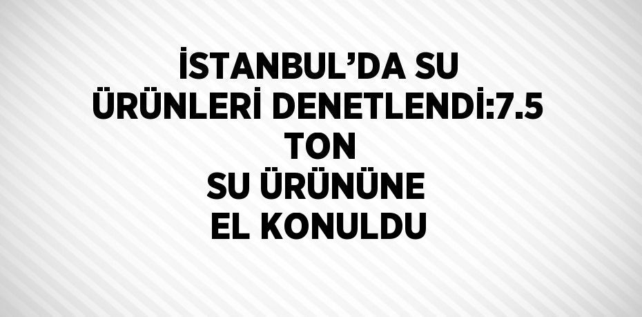 İSTANBUL’DA SU ÜRÜNLERİ DENETLENDİ:7.5  TON SU ÜRÜNÜNE EL KONULDU