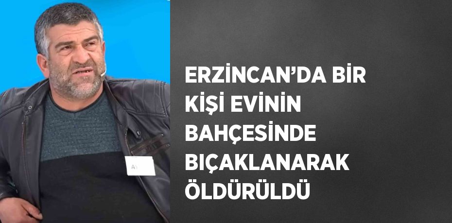 ERZİNCAN’DA BİR KİŞİ EVİNİN BAHÇESİNDE BIÇAKLANARAK ÖLDÜRÜLDÜ