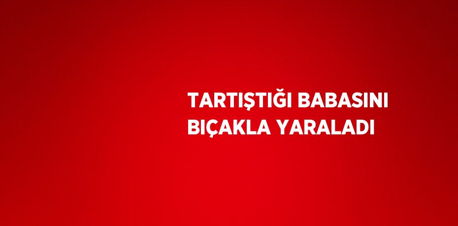 TARTIŞTIĞI BABASINI BIÇAKLA YARALADI