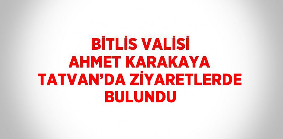 BİTLİS VALİSİ AHMET KARAKAYA TATVAN’DA ZİYARETLERDE BULUNDU