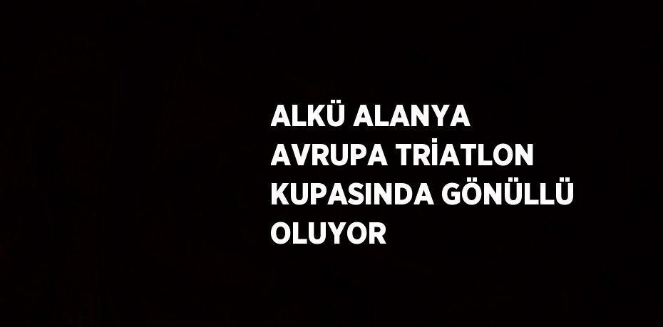 ALKÜ ALANYA AVRUPA TRİATLON KUPASINDA GÖNÜLLÜ OLUYOR