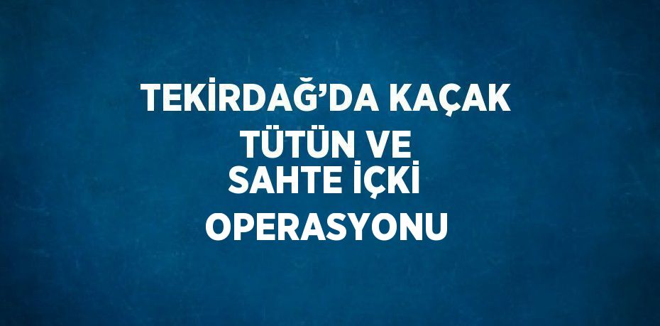 TEKİRDAĞ’DA KAÇAK TÜTÜN VE SAHTE İÇKİ OPERASYONU