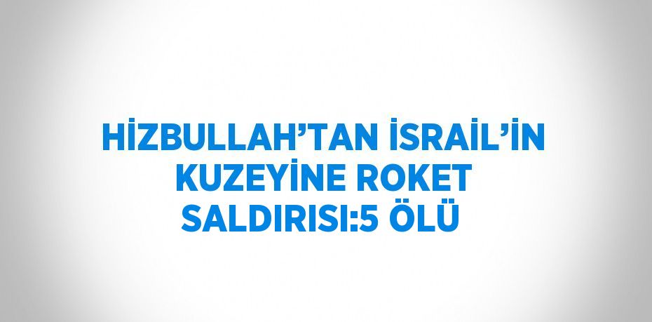 HİZBULLAH’TAN İSRAİL’İN KUZEYİNE ROKET SALDIRISI:5 ÖLÜ