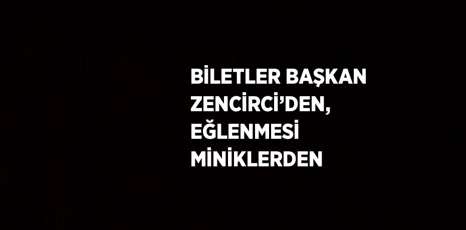 BİLETLER BAŞKAN ZENCİRCİ’DEN, EĞLENMESİ MİNİKLERDEN