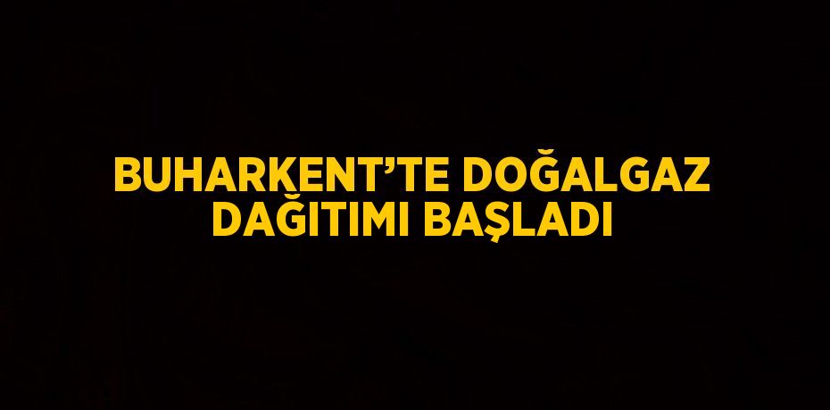 BUHARKENT’TE DOĞALGAZ DAĞITIMI BAŞLADI