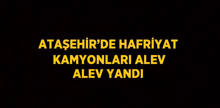 ATAŞEHİR’DE HAFRİYAT KAMYONLARI ALEV ALEV YANDI