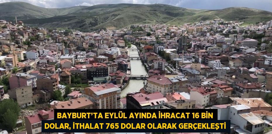 BAYBURT’TA EYLÜL AYINDA İHRACAT 16 BİN DOLAR, İTHALAT 765 DOLAR OLARAK GERÇEKLEŞTİ