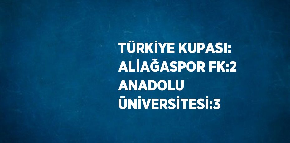 TÜRKİYE KUPASI: ALİAĞASPOR FK:2 ANADOLU ÜNİVERSİTESİ:3