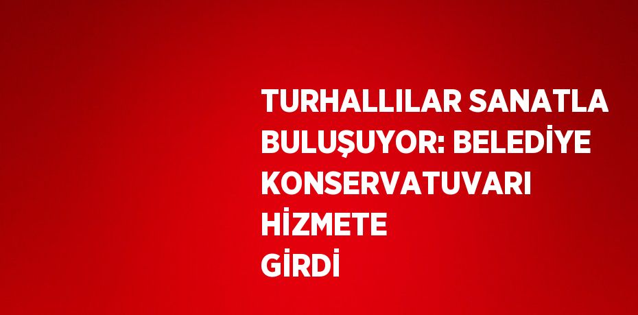 TURHALLILAR SANATLA BULUŞUYOR: BELEDİYE KONSERVATUVARI HİZMETE GİRDİ