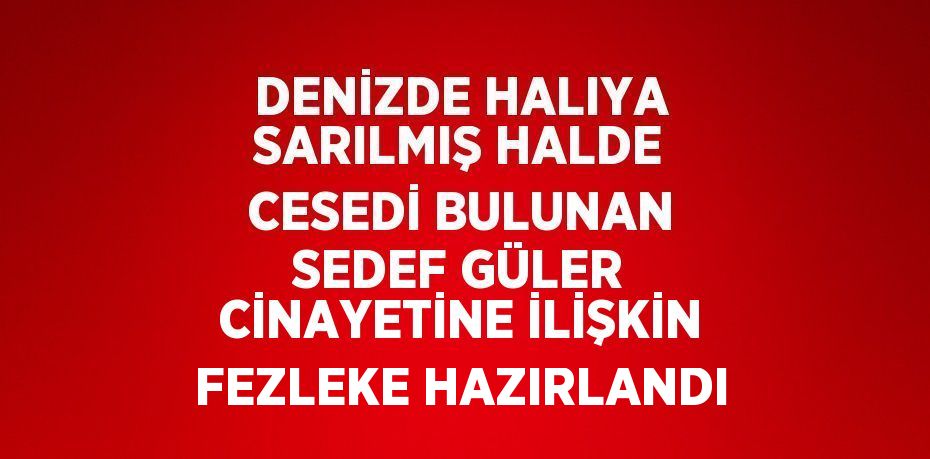 DENİZDE HALIYA SARILMIŞ HALDE CESEDİ BULUNAN SEDEF GÜLER CİNAYETİNE İLİŞKİN FEZLEKE HAZIRLANDI