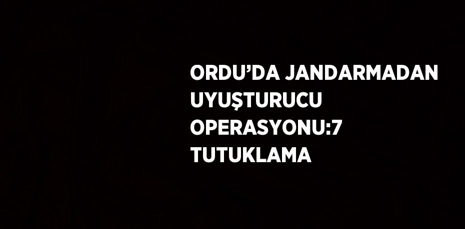 ORDU’DA JANDARMADAN UYUŞTURUCU OPERASYONU:7 TUTUKLAMA