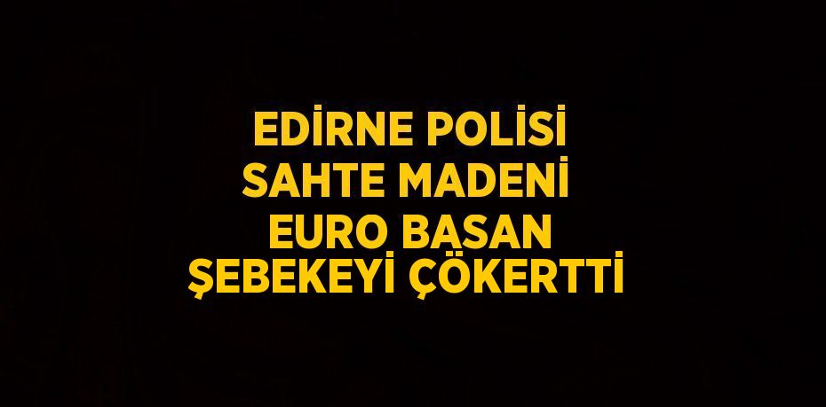 EDİRNE POLİSİ SAHTE MADENİ EURO BASAN ŞEBEKEYİ ÇÖKERTTİ