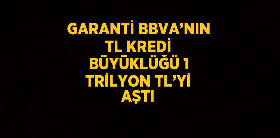 GARANTİ BBVA’NIN TL KREDİ BÜYÜKLÜĞÜ 1 TRİLYON TL’Yİ AŞTI