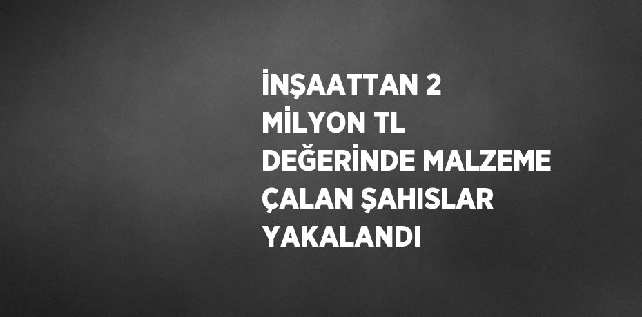 İNŞAATTAN 2 MİLYON TL DEĞERİNDE MALZEME ÇALAN ŞAHISLAR YAKALANDI