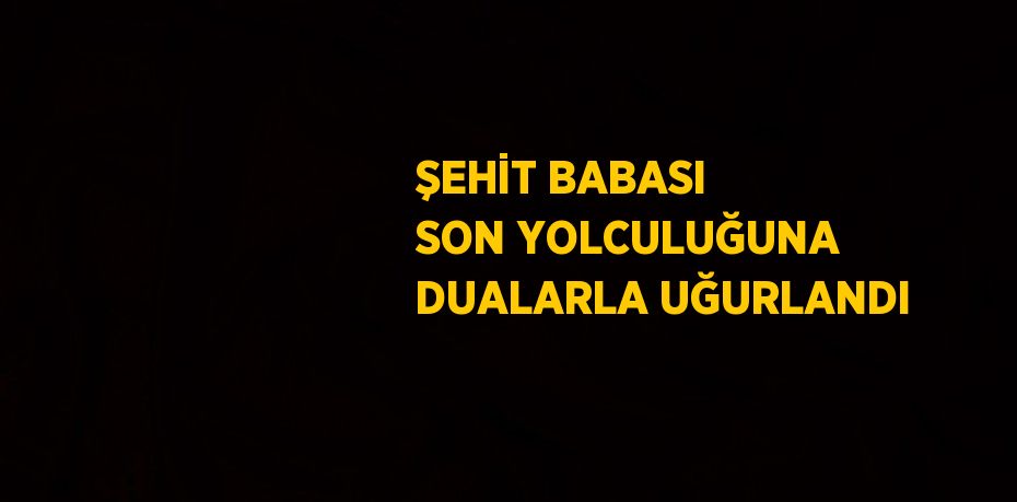 ŞEHİT BABASI SON YOLCULUĞUNA DUALARLA UĞURLANDI