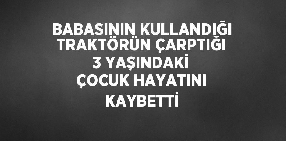 BABASININ KULLANDIĞI TRAKTÖRÜN ÇARPTIĞI 3 YAŞINDAKİ ÇOCUK HAYATINI KAYBETTİ