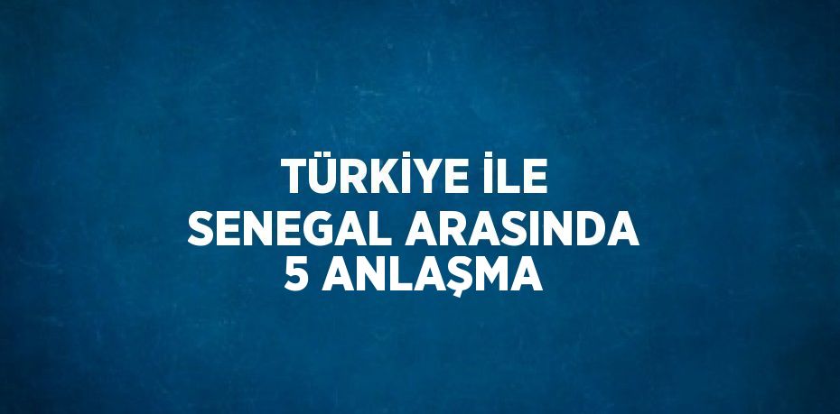 TÜRKİYE İLE SENEGAL ARASINDA 5 ANLAŞMA