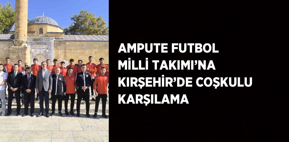 AMPUTE FUTBOL MİLLİ TAKIMI’NA KIRŞEHİR’DE COŞKULU KARŞILAMA