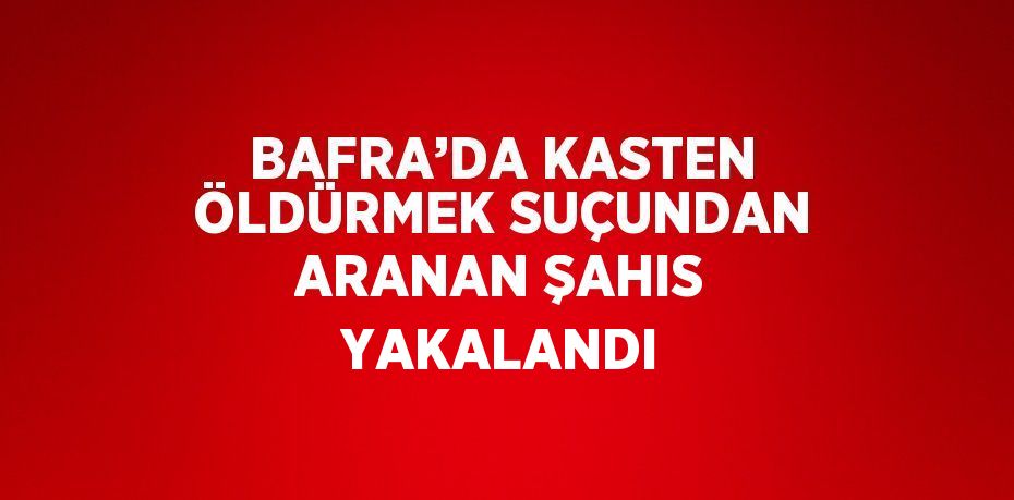 BAFRA’DA KASTEN ÖLDÜRMEK SUÇUNDAN ARANAN ŞAHIS YAKALANDI