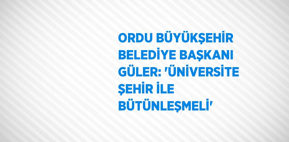 ORDU BÜYÜKŞEHİR BELEDİYE BAŞKANI GÜLER: 'ÜNİVERSİTE ŞEHİR İLE BÜTÜNLEŞMELİ'