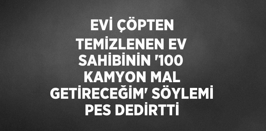 EVİ ÇÖPTEN TEMİZLENEN EV SAHİBİNİN '100 KAMYON MAL GETİRECEĞİM' SÖYLEMİ PES DEDİRTTİ