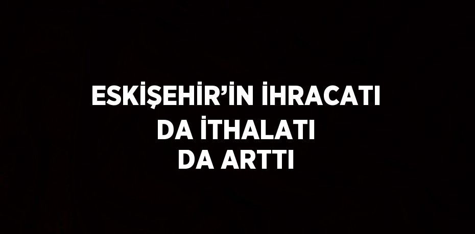 ESKİŞEHİR’İN İHRACATI DA İTHALATI DA ARTTI