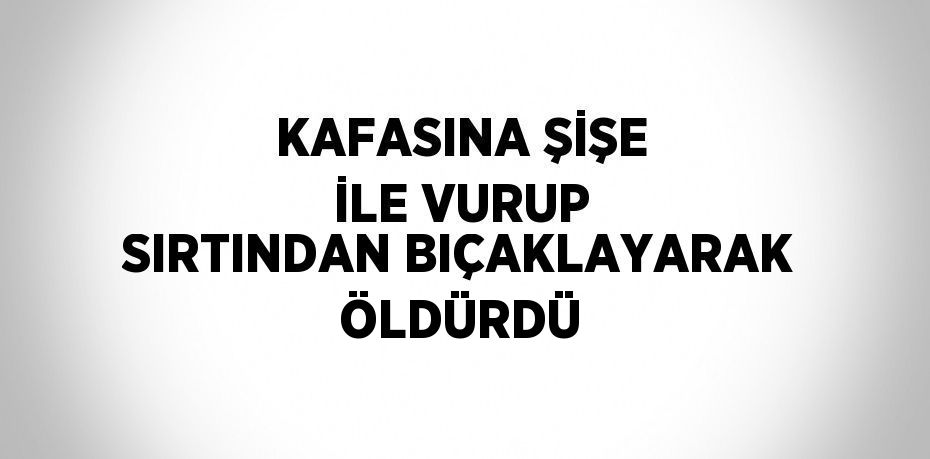 KAFASINA ŞİŞE İLE VURUP SIRTINDAN BIÇAKLAYARAK ÖLDÜRDÜ