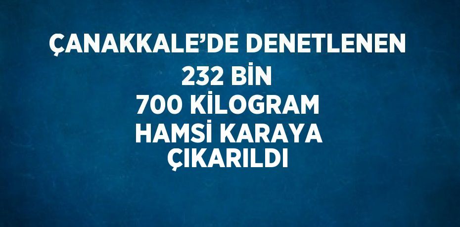 ÇANAKKALE’DE DENETLENEN 232 BİN 700 KİLOGRAM HAMSİ KARAYA ÇIKARILDI