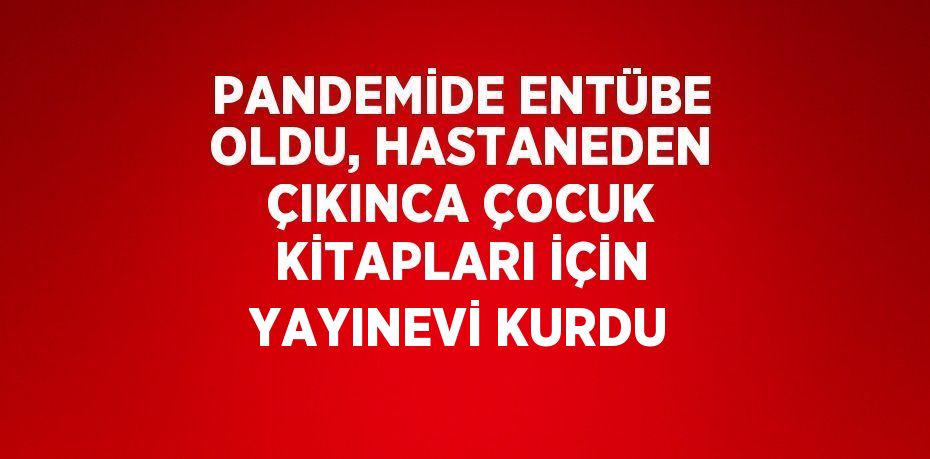 PANDEMİDE ENTÜBE OLDU, HASTANEDEN ÇIKINCA ÇOCUK KİTAPLARI İÇİN YAYINEVİ KURDU