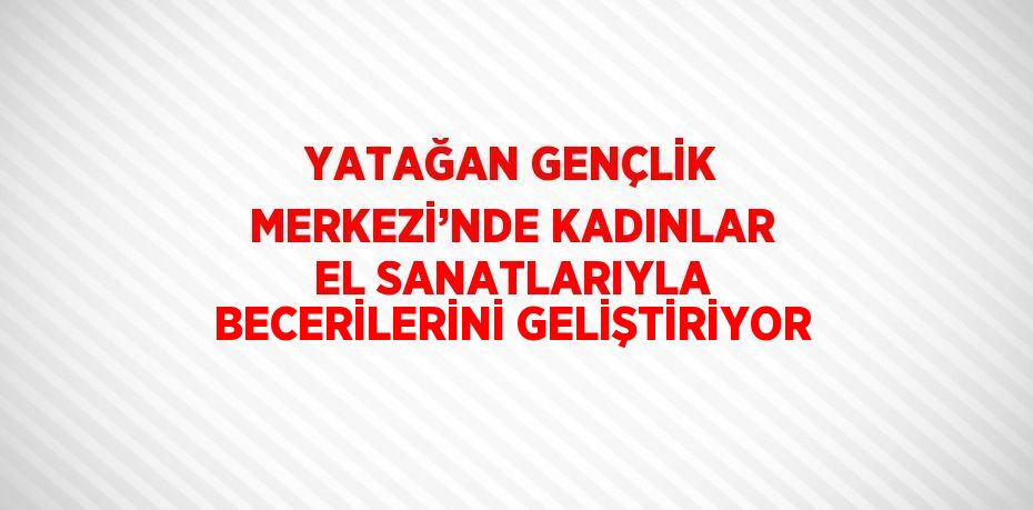 YATAĞAN GENÇLİK MERKEZİ’NDE KADINLAR EL SANATLARIYLA BECERİLERİNİ GELİŞTİRİYOR