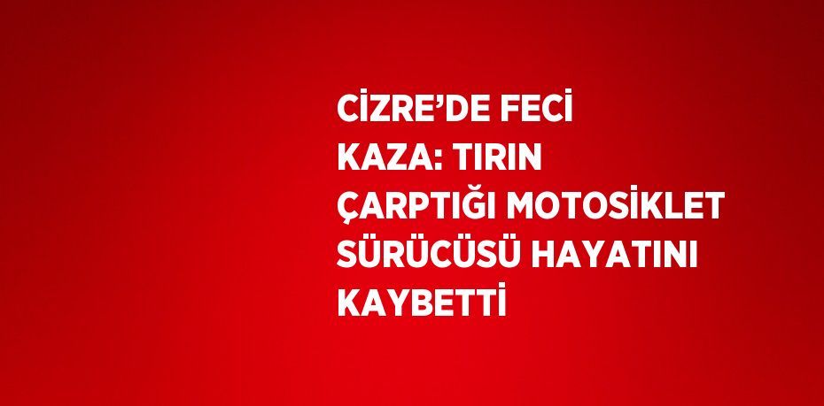 CİZRE’DE FECİ KAZA: TIRIN ÇARPTIĞI MOTOSİKLET SÜRÜCÜSÜ HAYATINI KAYBETTİ