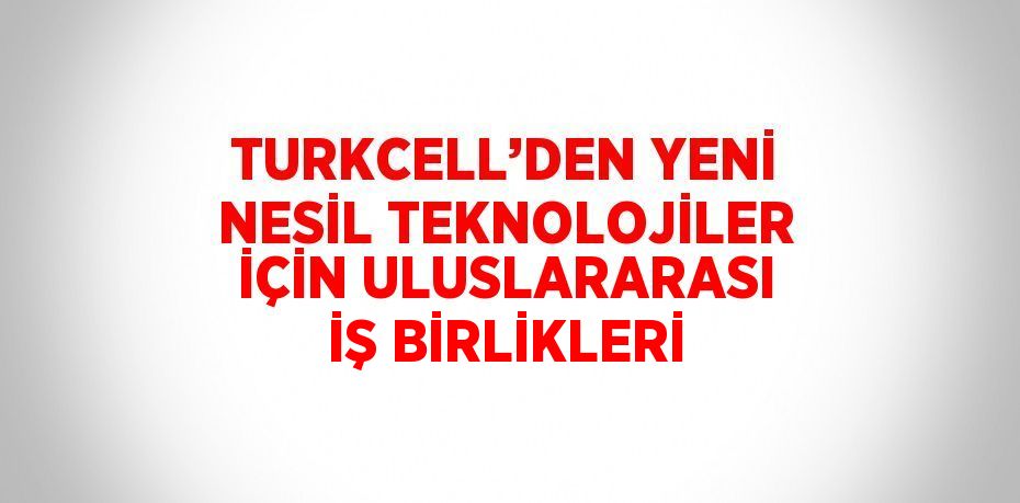 TURKCELL’DEN YENİ NESİL TEKNOLOJİLER İÇİN ULUSLARARASI İŞ BİRLİKLERİ