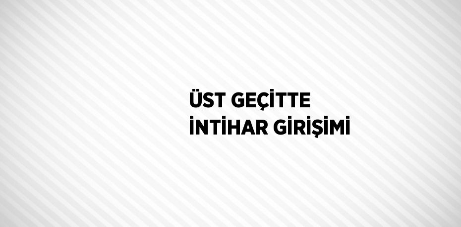 ÜST GEÇİTTE İNTİHAR GİRİŞİMİ