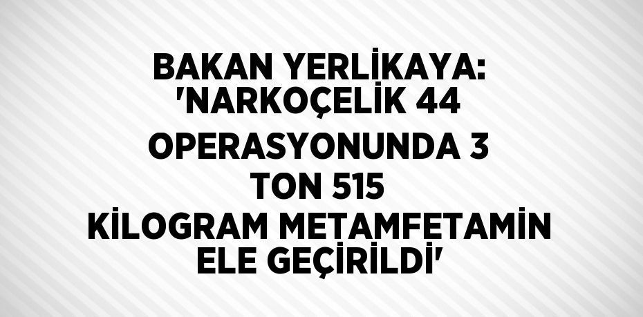 BAKAN YERLİKAYA: 'NARKOÇELİK 44 OPERASYONUNDA 3 TON 515 KİLOGRAM METAMFETAMİN ELE GEÇİRİLDİ'