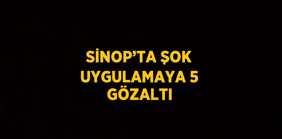 SİNOP’TA ŞOK UYGULAMAYA 5 GÖZALTI