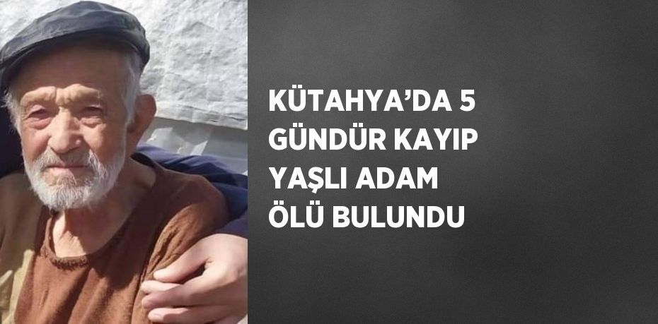 KÜTAHYA’DA 5 GÜNDÜR KAYIP YAŞLI ADAM ÖLÜ BULUNDU