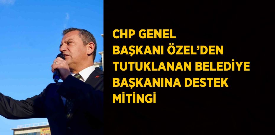 CHP GENEL BAŞKANI ÖZEL’DEN TUTUKLANAN BELEDİYE BAŞKANINA DESTEK MİTİNGİ