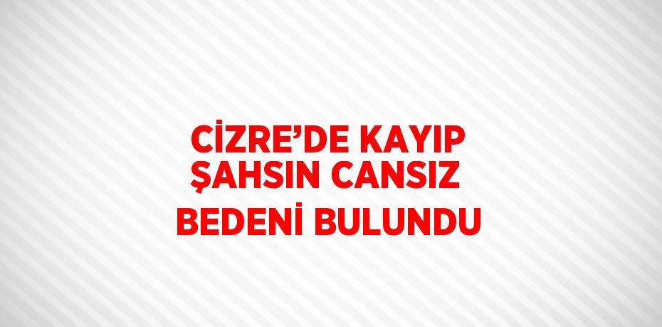 CİZRE’DE KAYIP ŞAHSIN CANSIZ BEDENİ BULUNDU