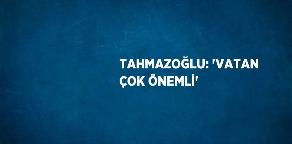 TAHMAZOĞLU: 'VATAN ÇOK ÖNEMLİ'