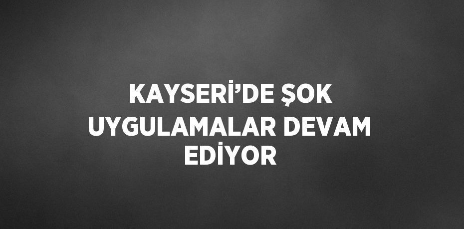 KAYSERİ’DE ŞOK UYGULAMALAR DEVAM EDİYOR