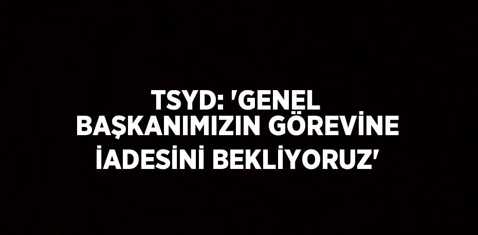 TSYD: 'GENEL BAŞKANIMIZIN GÖREVİNE İADESİNİ BEKLİYORUZ'