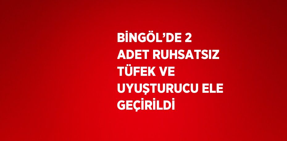 BİNGÖL’DE 2 ADET RUHSATSIZ TÜFEK VE UYUŞTURUCU ELE GEÇİRİLDİ