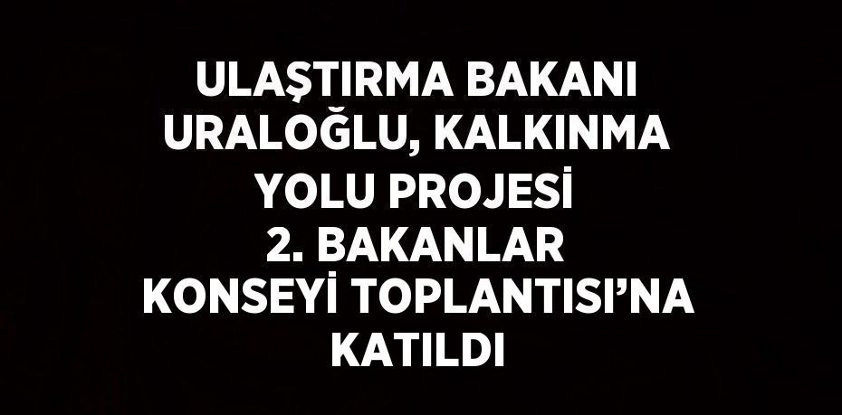 ULAŞTIRMA BAKANI URALOĞLU, KALKINMA YOLU PROJESİ 2. BAKANLAR KONSEYİ TOPLANTISI’NA KATILDI