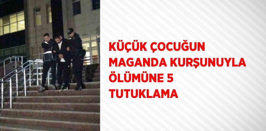 KÜÇÜK ÇOCUĞUN MAGANDA KURŞUNUYLA ÖLÜMÜNE 5 TUTUKLAMA