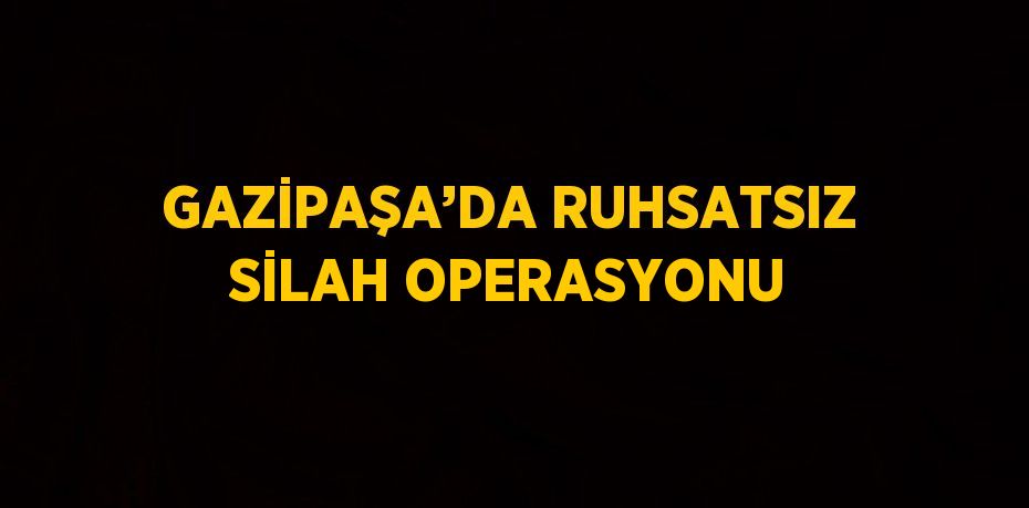 GAZİPAŞA’DA RUHSATSIZ SİLAH OPERASYONU