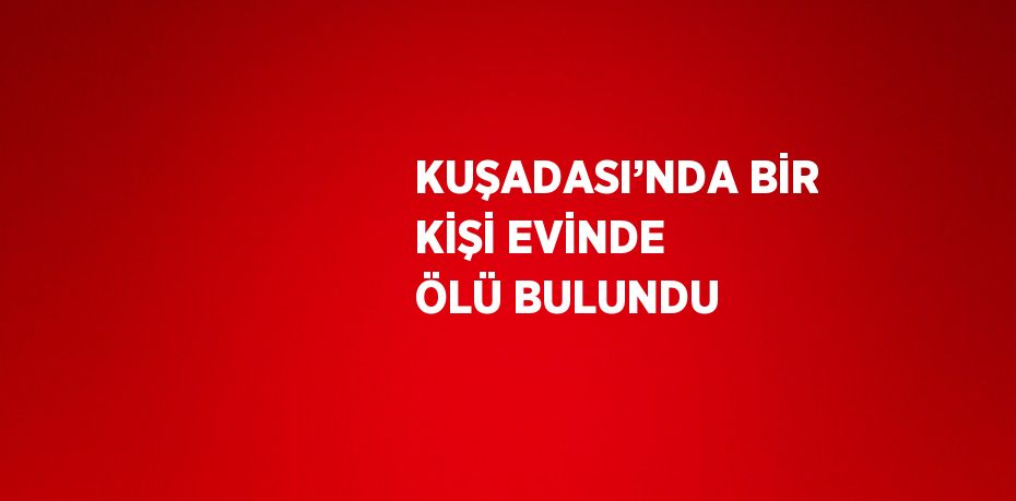 KUŞADASI’NDA BİR KİŞİ EVİNDE ÖLÜ BULUNDU