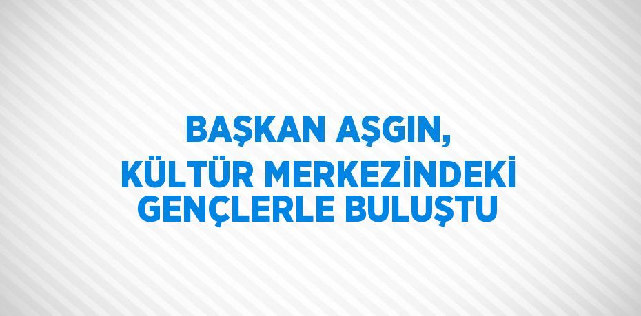 BAŞKAN AŞGIN, KÜLTÜR MERKEZİNDEKİ GENÇLERLE BULUŞTU