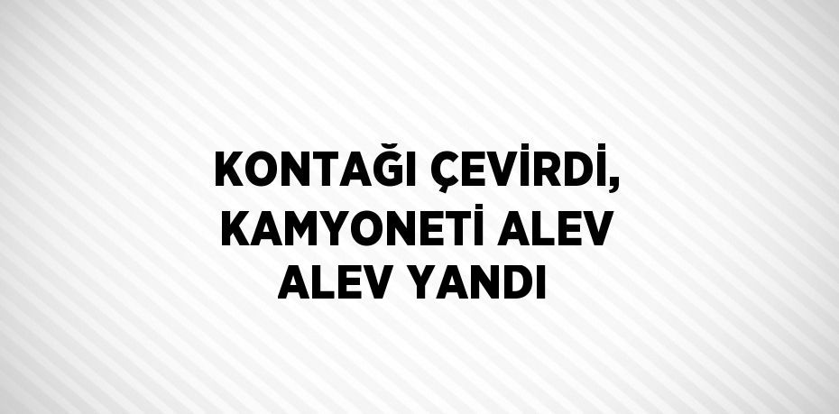 KONTAĞI ÇEVİRDİ, KAMYONETİ ALEV ALEV YANDI